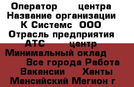 Оператор Call-центра › Название организации ­ К Системс, ООО › Отрасль предприятия ­ АТС, call-центр › Минимальный оклад ­ 15 000 - Все города Работа » Вакансии   . Ханты-Мансийский,Мегион г.